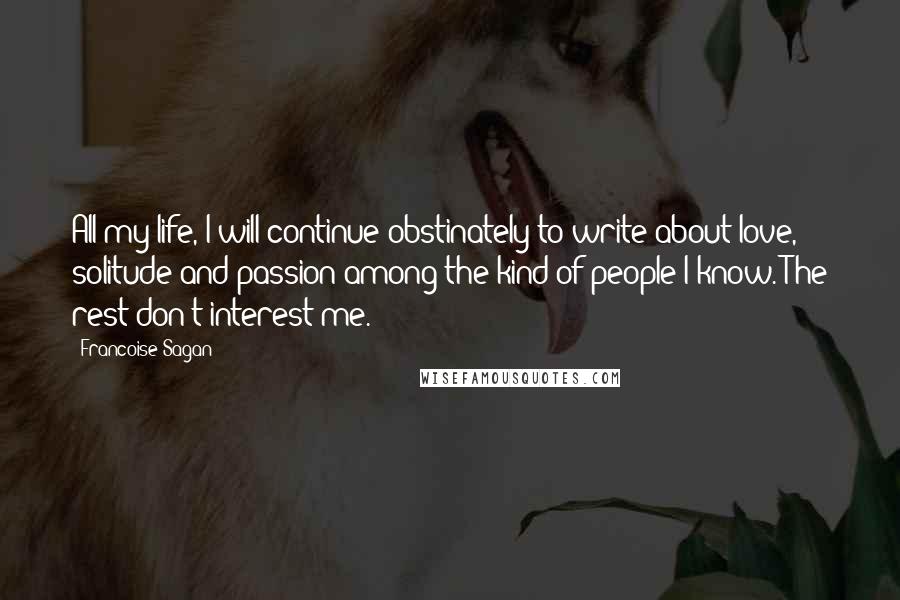 Francoise Sagan quotes: All my life, I will continue obstinately to write about love, solitude and passion among the kind of people I know. The rest don't interest me. Francoise Sagan quotes: All my life, I will continue obstinately to write about love, solitude and passion among the kind of people I know. The rest don't interest me.