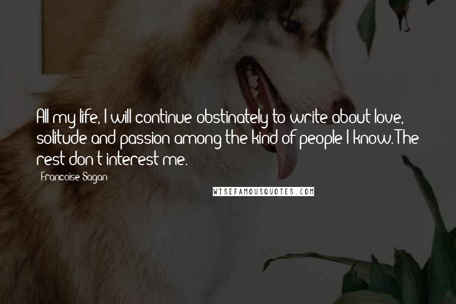 Francoise Sagan quotes: All my life, I will continue obstinately to write about love, solitude and passion among the kind of people I know. The rest don't interest me.