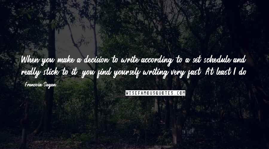 Francoise Sagan quotes: When you make a decision to write according to a set schedule and really stick to it, you find yourself writing very fast. At least I do. Francoise Sagan quotes: When you make a decision to write according to a set schedule and really stick to it, you find yourself writing very fast. At least I do.