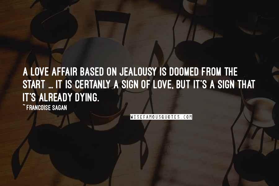 Francoise Sagan quotes: A love affair based on jealousy is doomed from the start ... It is certanly a sign of love, but it's a sign that it's already dying.