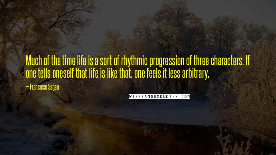Francoise Sagan quotes: Much of the time life is a sort of rhythmic progression of three characters. If one tells oneself that life is like that, one feels it less arbitrary. Francoise Sagan quotes: Much of the time life is a sort of rhythmic progression of three characters. If one tells oneself that life is like that, one feels it less arbitrary.