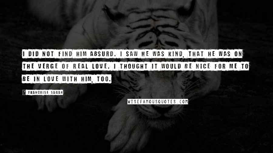 Francoise Sagan quotes: I did not find him absurd. I saw he was kind, that he was on the verge of real love. I thought it would be nice for me to be