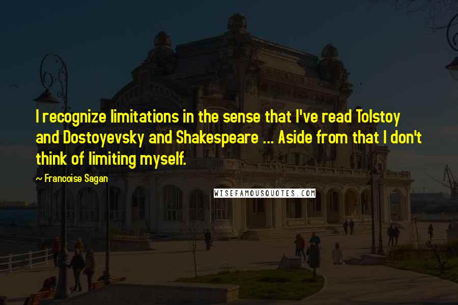 Francoise Sagan quotes: I recognize limitations in the sense that I've read Tolstoy and Dostoyevsky and Shakespeare ... Aside from that I don't think of limiting myself. Francoise Sagan quotes: I recognize limitations in the sense that I've read Tolstoy and Dostoyevsky and Shakespeare ... Aside from that I don't think of limiting myself.