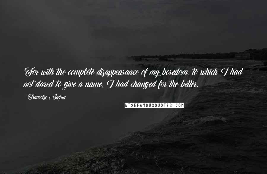 Francoise Sagan quotes: For with the complete disappearance of my boredom, to which I had not dared to give a name, I had changed for the better.