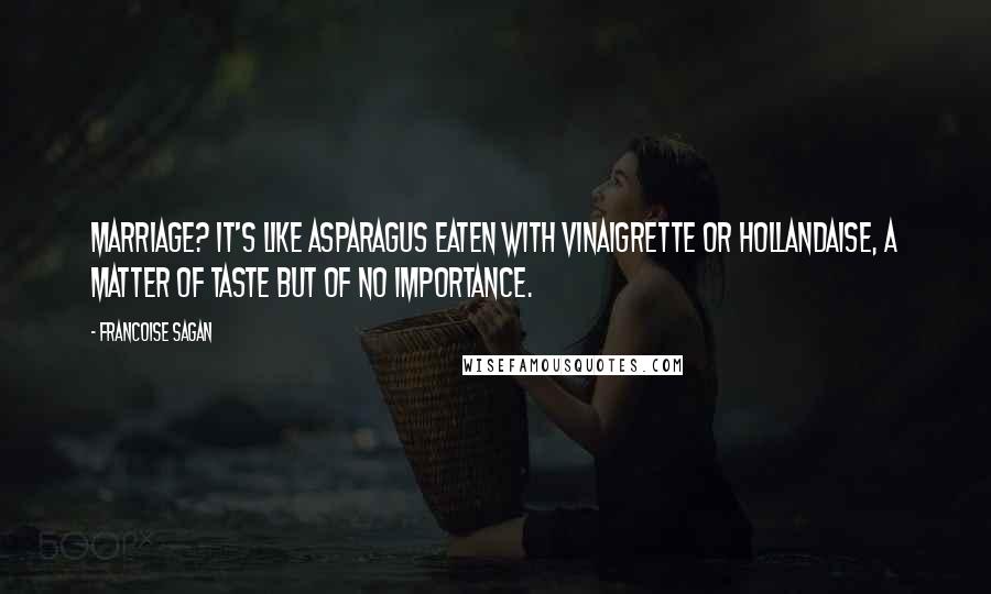 Francoise Sagan quotes: Marriage? It's like asparagus eaten with vinaigrette or hollandaise, a matter of taste but of no importance. Francoise Sagan quotes: Marriage? It's like asparagus eaten with vinaigrette or hollandaise, a matter of taste but of no importance.
