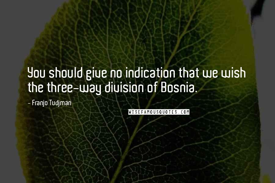 Franjo Tudjman quotes: You should give no indication that we wish the three-way division of Bosnia.