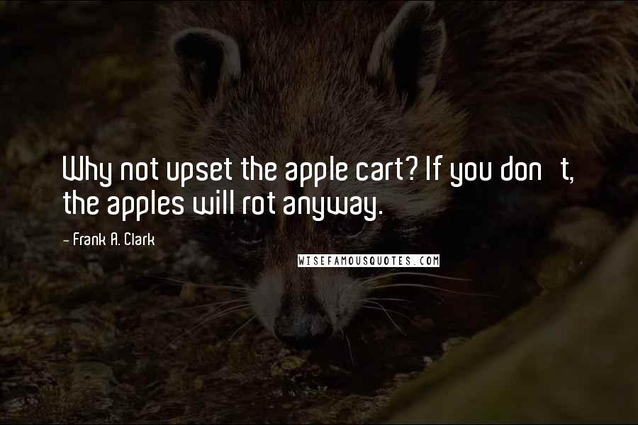 Frank A. Clark quotes: Why not upset the apple cart? If you don't, the apples will rot anyway.