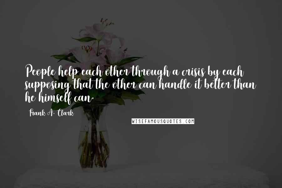 Frank A. Clark quotes: People help each other through a crisis by each supposing that the other can handle it better than he himself can.