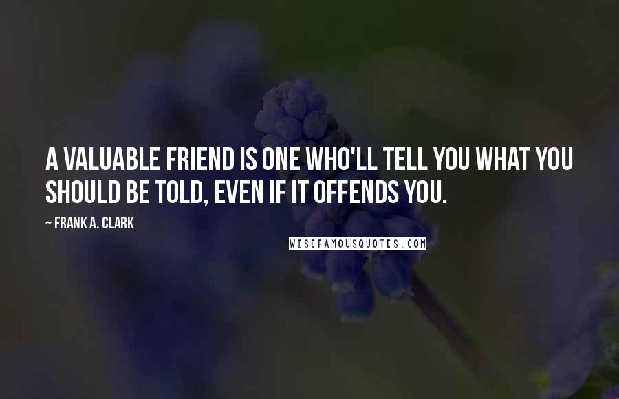 Frank A. Clark quotes: A valuable friend is one who'll tell you what you should be told, even if it offends you.