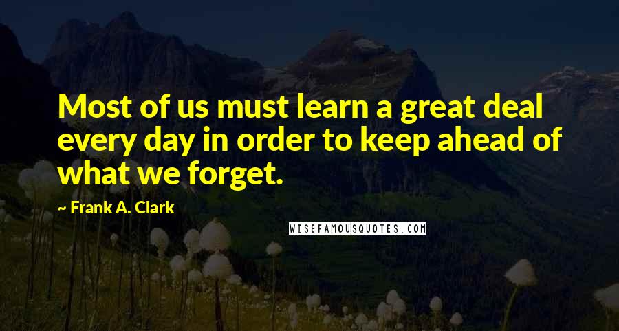 Frank A. Clark quotes: Most of us must learn a great deal every day in order to keep ahead of what we forget.