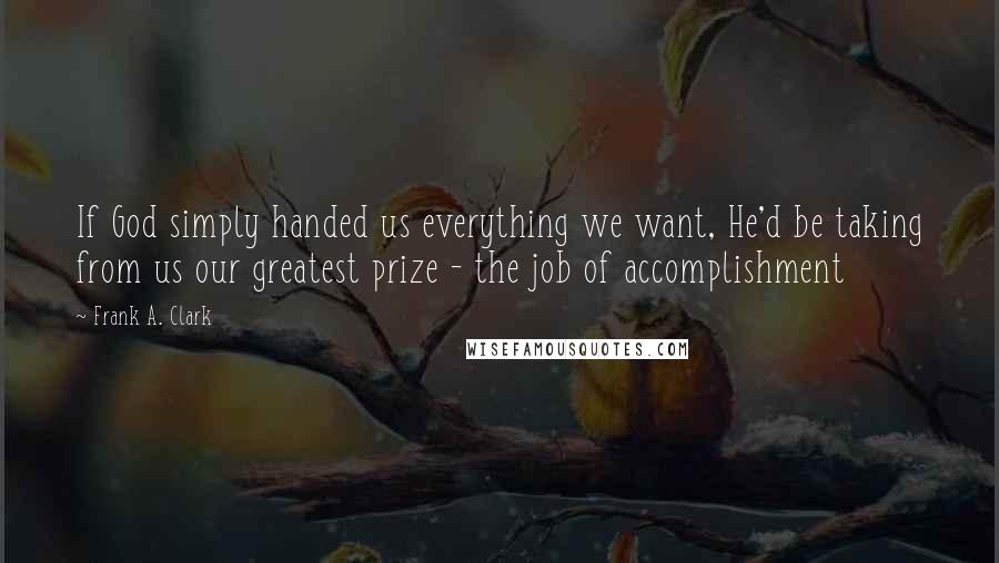 Frank A. Clark quotes: If God simply handed us everything we want, He'd be taking from us our greatest prize - the job of accomplishment