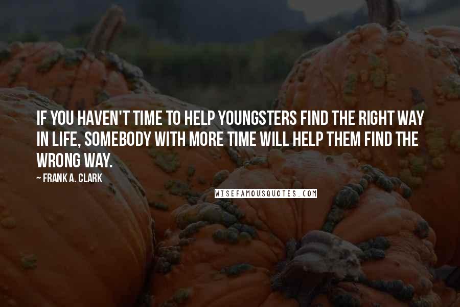 Frank A. Clark quotes: If you haven't time to help youngsters find the right way in life, somebody with more time will help them find the wrong way.