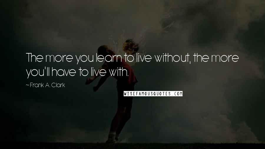 Frank A. Clark quotes: The more you learn to live without, the more you'll have to live with.