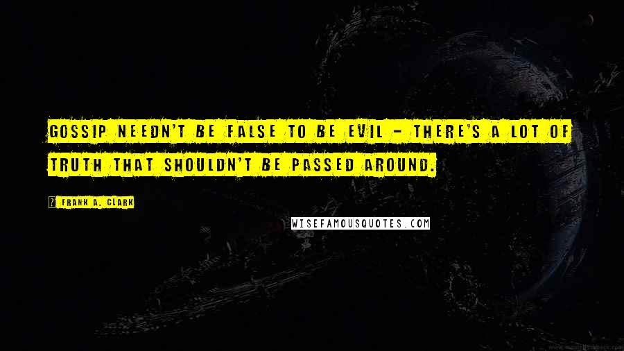 Frank A. Clark quotes: Gossip needn't be false to be evil - there's a lot of truth that shouldn't be passed around.