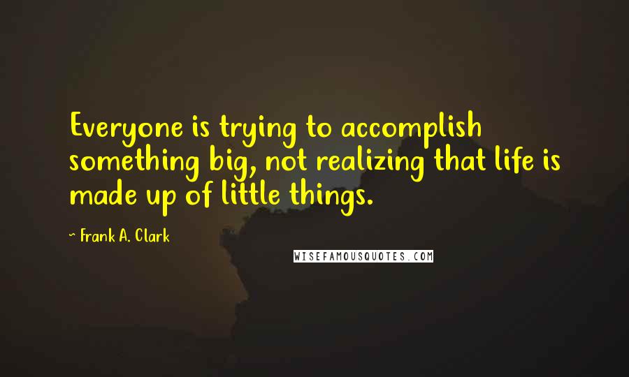 Frank A. Clark quotes: Everyone is trying to accomplish something big, not realizing that life is made up of little things.