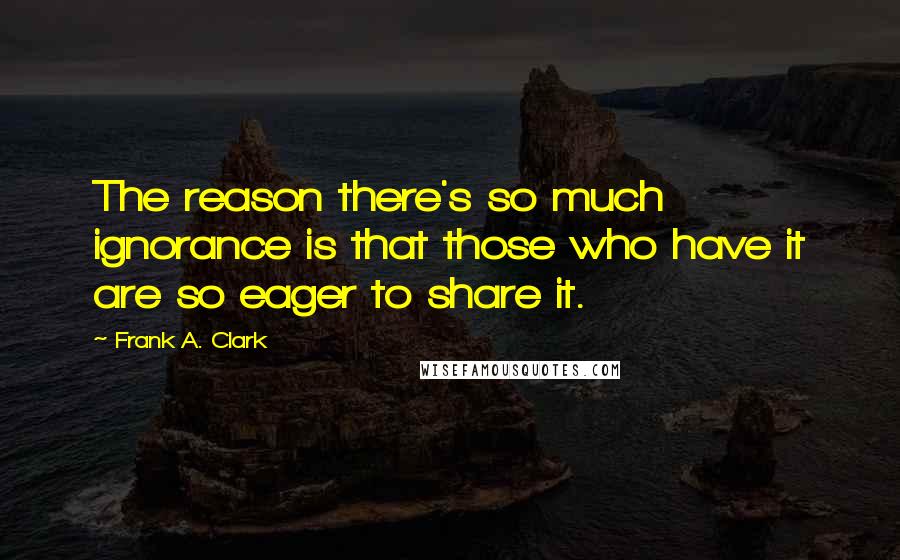 Frank A. Clark quotes: The reason there's so much ignorance is that those who have it are so eager to share it.