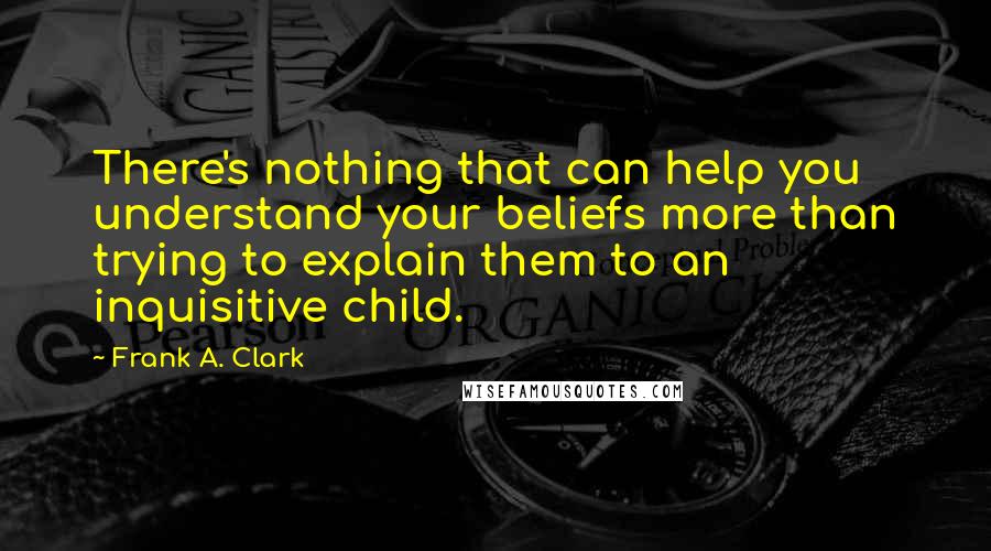 Frank A. Clark quotes: There's nothing that can help you understand your beliefs more than trying to explain them to an inquisitive child.