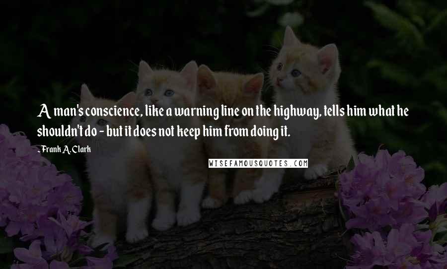 Frank A. Clark quotes: A man's conscience, like a warning line on the highway, tells him what he shouldn't do - but it does not keep him from doing it.