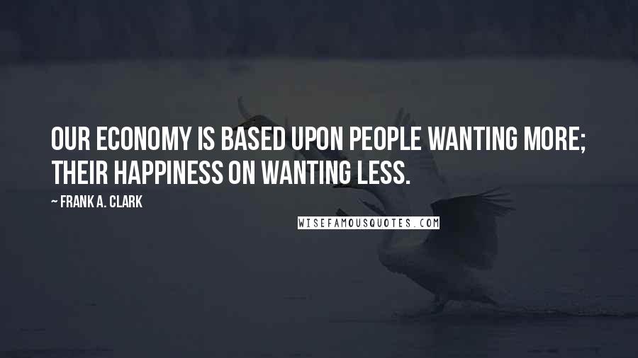 Frank A. Clark quotes: Our economy is based upon people wanting more; their happiness on wanting less.