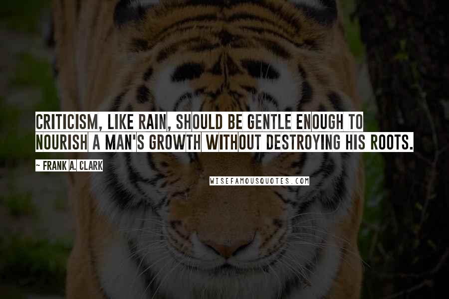 Frank A. Clark quotes: Criticism, like rain, should be gentle enough to nourish a man's growth without destroying his roots.