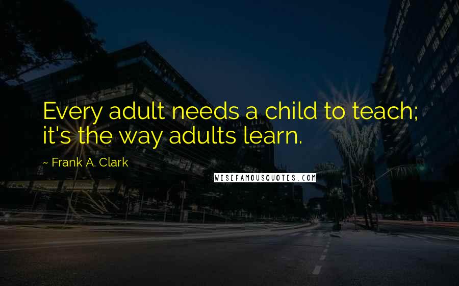 Frank A. Clark quotes: Every adult needs a child to teach; it's the way adults learn.