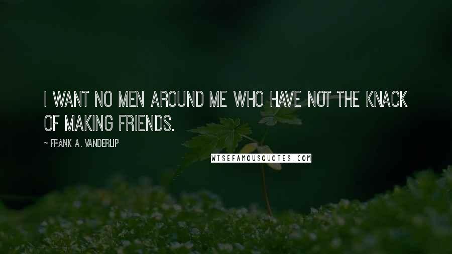Frank A. Vanderlip quotes: I want no men around me who have not the knack of making friends.