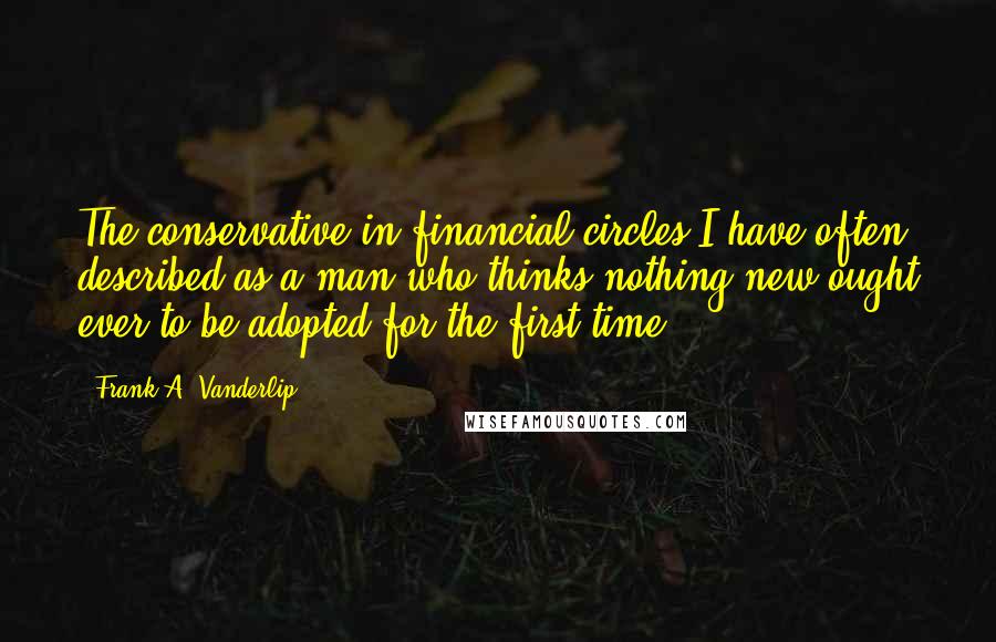 Frank A. Vanderlip quotes: The conservative in financial circles I have often described as a man who thinks nothing new ought ever to be adopted for the first time.
