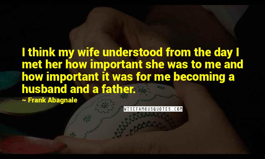 Frank Abagnale quotes: I think my wife understood from the day I met her how important she was to me and how important it was for me becoming a husband and a father.
