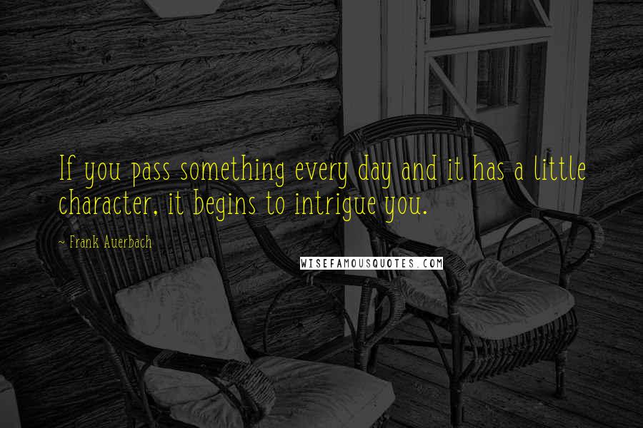 Frank Auerbach quotes: If you pass something every day and it has a little character, it begins to intrigue you.