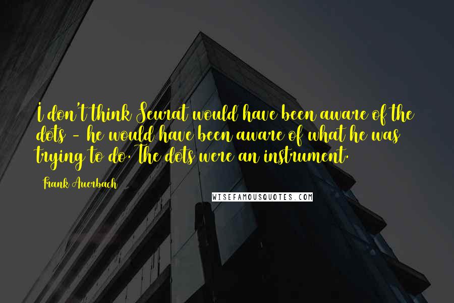 Frank Auerbach quotes: I don't think Seurat would have been aware of the dots - he would have been aware of what he was trying to do. The dots were an instrument.
