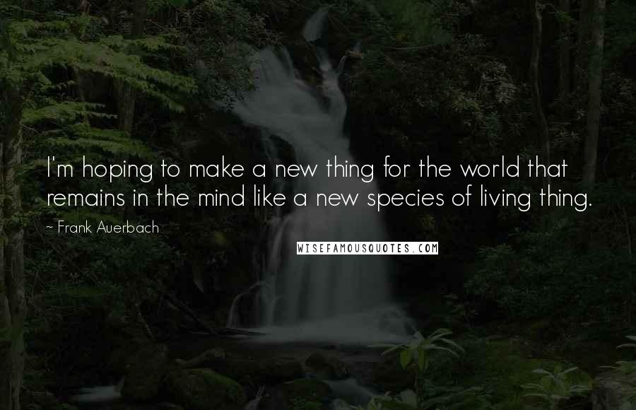 Frank Auerbach quotes: I'm hoping to make a new thing for the world that remains in the mind like a new species of living thing.