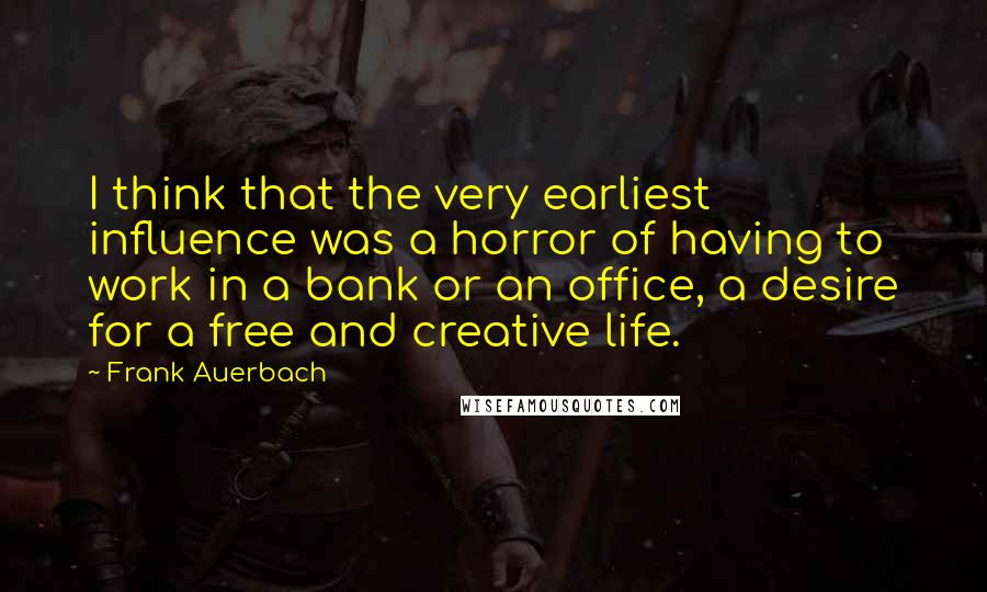 Frank Auerbach quotes: I think that the very earliest influence was a horror of having to work in a bank or an office, a desire for a free and creative life.