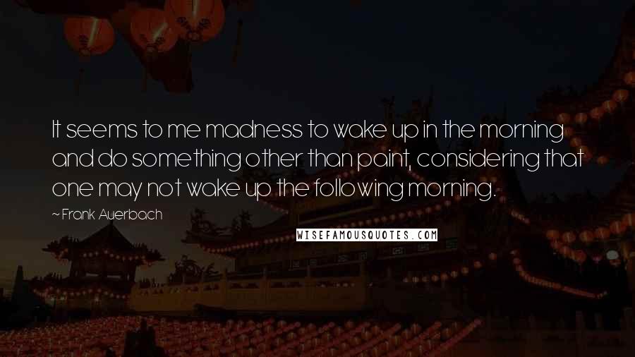 Frank Auerbach quotes: It seems to me madness to wake up in the morning and do something other than paint, considering that one may not wake up the following morning.