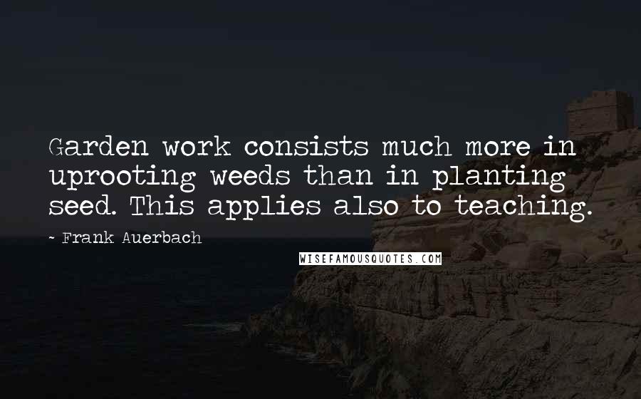 Frank Auerbach quotes: Garden work consists much more in uprooting weeds than in planting seed. This applies also to teaching.