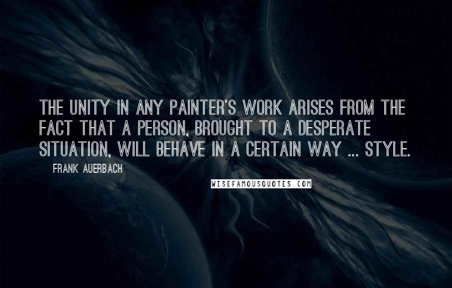 Frank Auerbach quotes: The unity in any painter's work arises from the fact that a person, brought to a desperate situation, will behave in a certain way ... style.