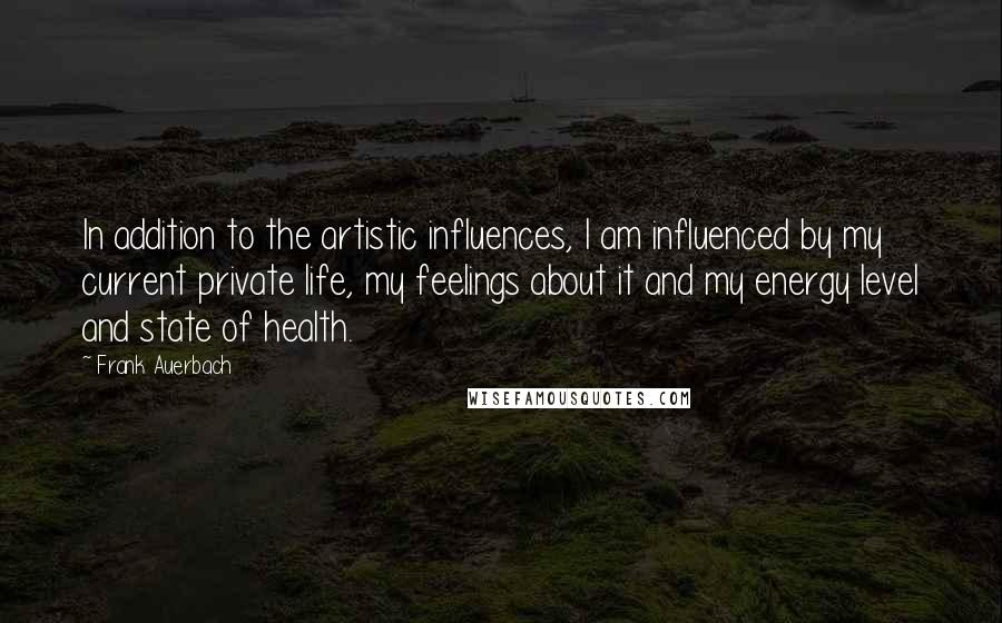 Frank Auerbach quotes: In addition to the artistic influences, I am influenced by my current private life, my feelings about it and my energy level and state of health.