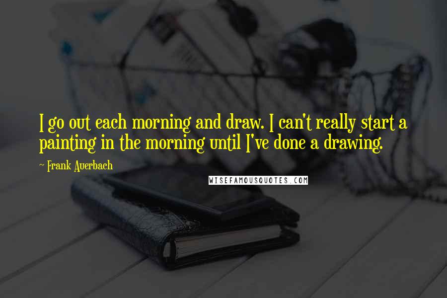 Frank Auerbach quotes: I go out each morning and draw. I can't really start a painting in the morning until I've done a drawing.