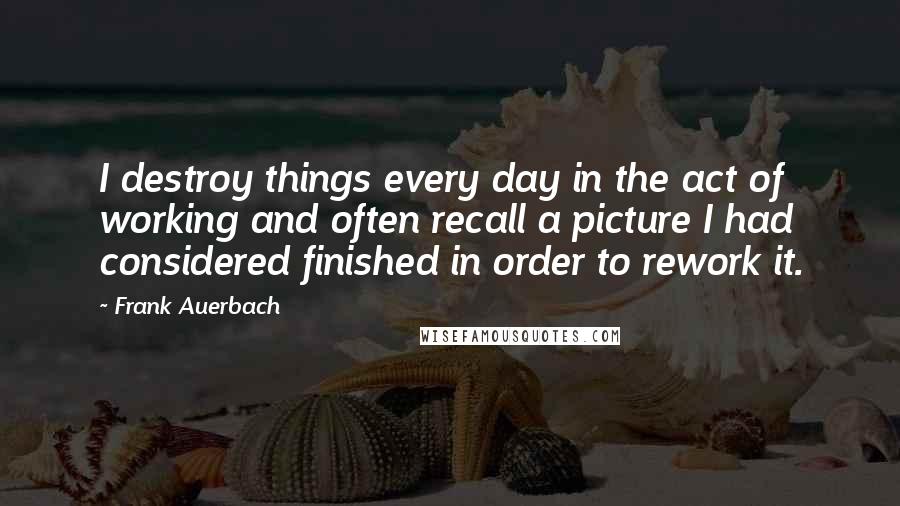 Frank Auerbach quotes: I destroy things every day in the act of working and often recall a picture I had considered finished in order to rework it.