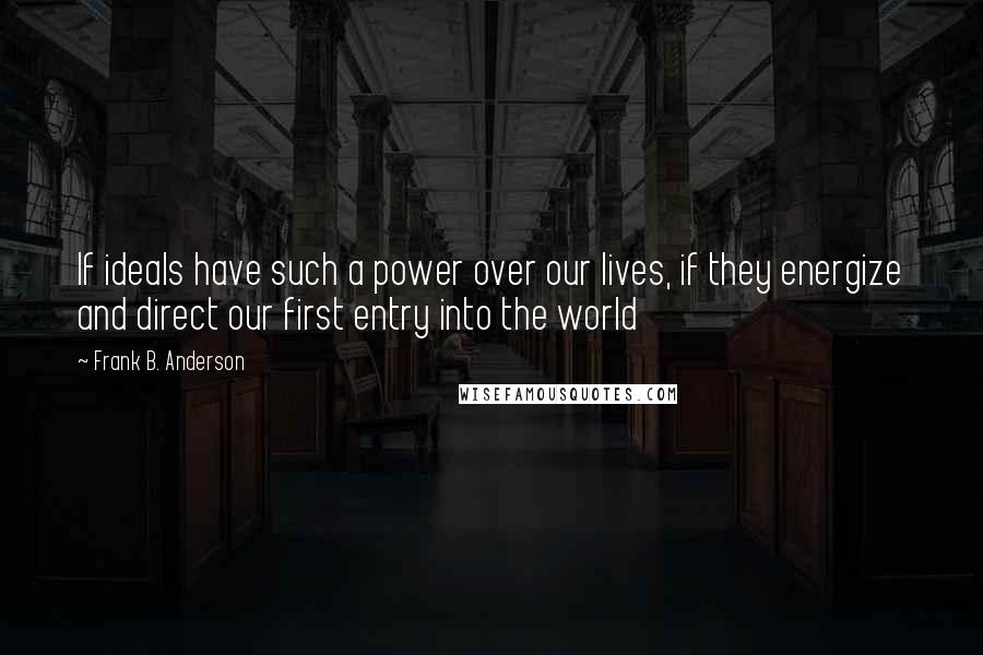 Frank B. Anderson quotes: If ideals have such a power over our lives, if they energize and direct our first entry into the world