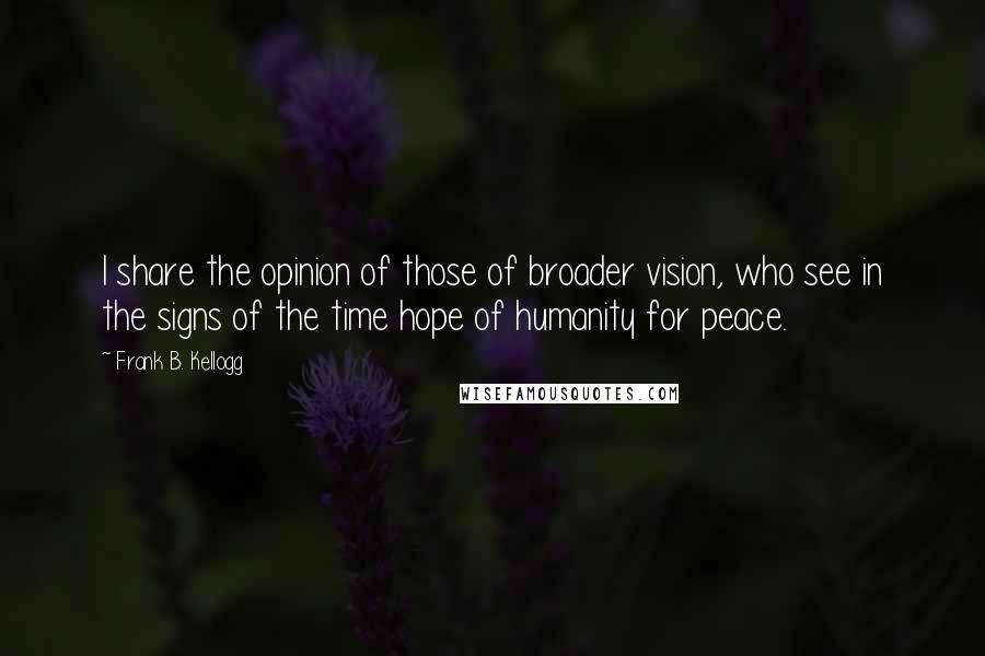 Frank B. Kellogg quotes: I share the opinion of those of broader vision, who see in the signs of the time hope of humanity for peace.