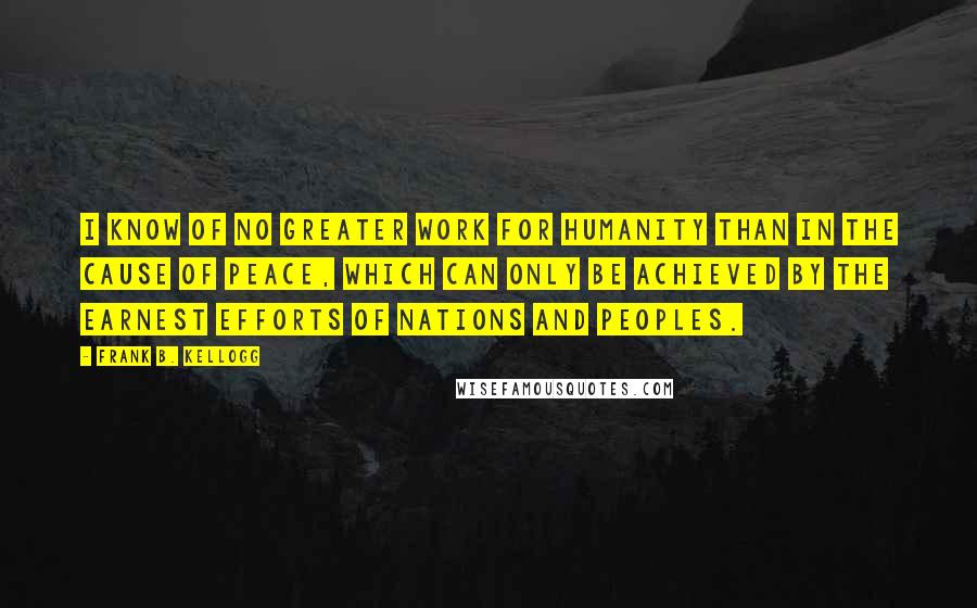 Frank B. Kellogg quotes: I know of no greater work for humanity than in the cause of peace, which can only be achieved by the earnest efforts of nations and peoples.