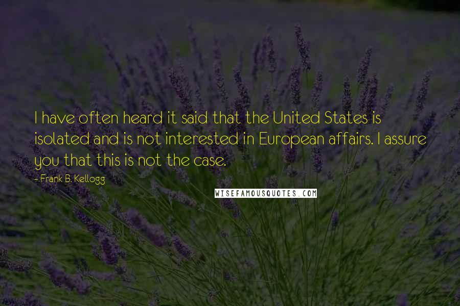 Frank B. Kellogg quotes: I have often heard it said that the United States is isolated and is not interested in European affairs. I assure you that this is not the case.
