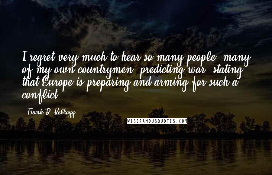 Frank B. Kellogg quotes: I regret very much to hear so many people, many of my own countrymen, predicting war, stating that Europe is preparing and arming for such a conflict.