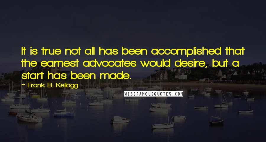 Frank B. Kellogg quotes: It is true not all has been accomplished that the earnest advocates would desire, but a start has been made. Frank B. Kellogg quotes: It is true not all has been accomplished that the earnest advocates would desire, but a start has been made.
