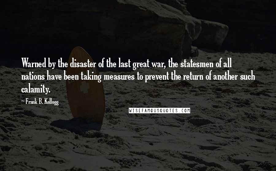 Frank B. Kellogg quotes: Warned by the disaster of the last great war, the statesmen of all nations have been taking measures to prevent the return of another such calamity.