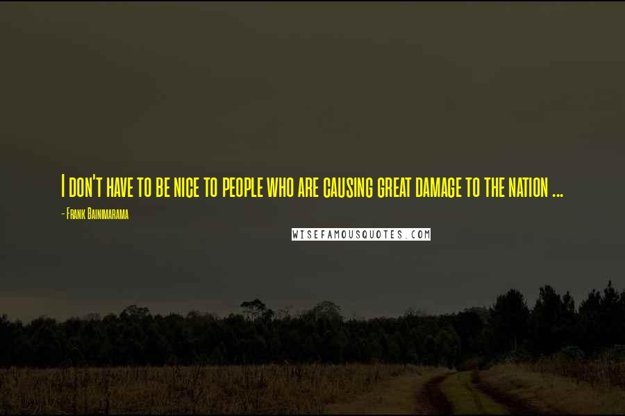 Frank Bainimarama quotes: I don't have to be nice to people who are causing great damage to the nation ...