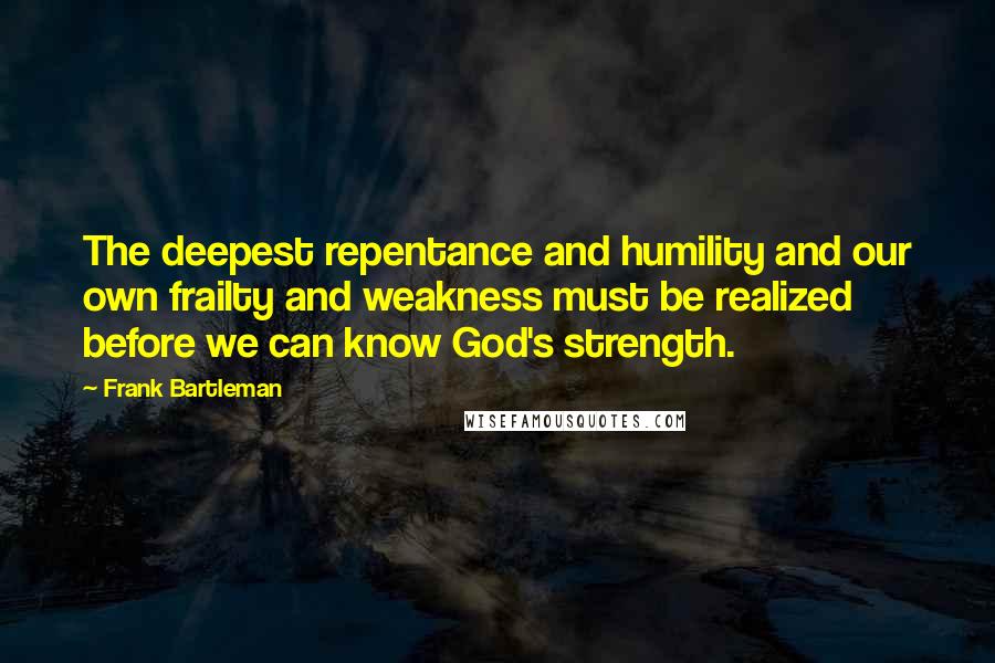 Frank Bartleman quotes: The deepest repentance and humility and our own frailty and weakness must be realized before we can know God's strength.