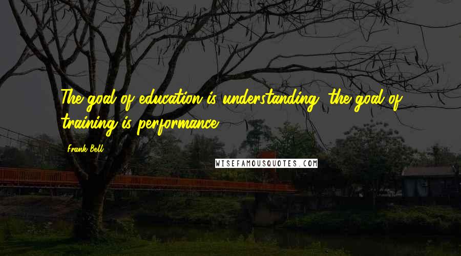 Frank Bell quotes: The goal of education is understanding; the goal of training is performance.