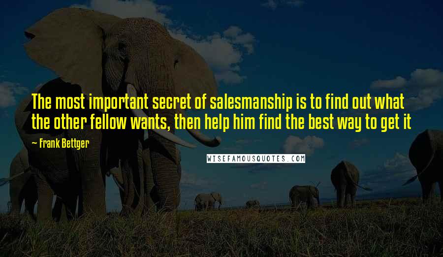 Frank Bettger quotes: The most important secret of salesmanship is to find out what the other fellow wants, then help him find the best way to get it