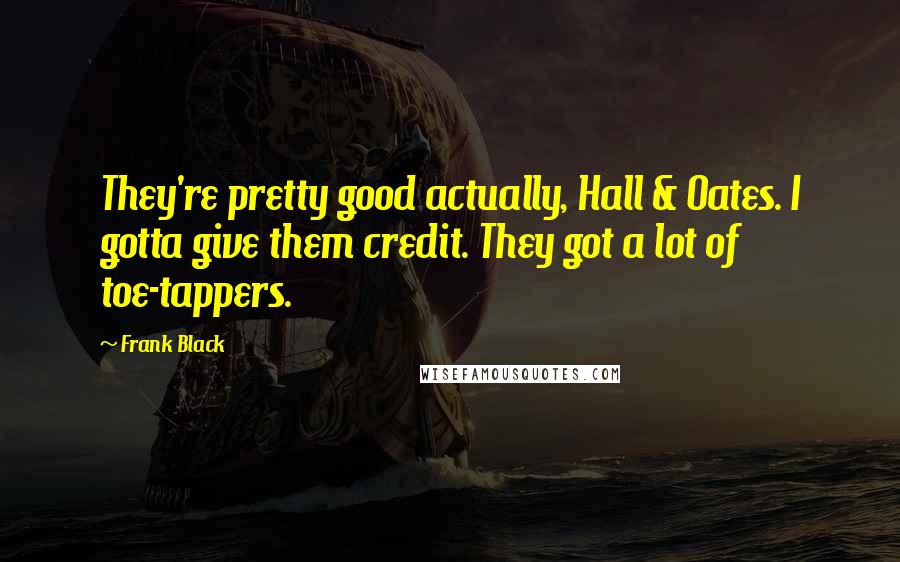 Frank Black quotes: They're pretty good actually, Hall & Oates. I gotta give them credit. They got a lot of toe-tappers. Frank Black quotes: They're pretty good actually, Hall & Oates. I gotta give them credit. They got a lot of toe-tappers.